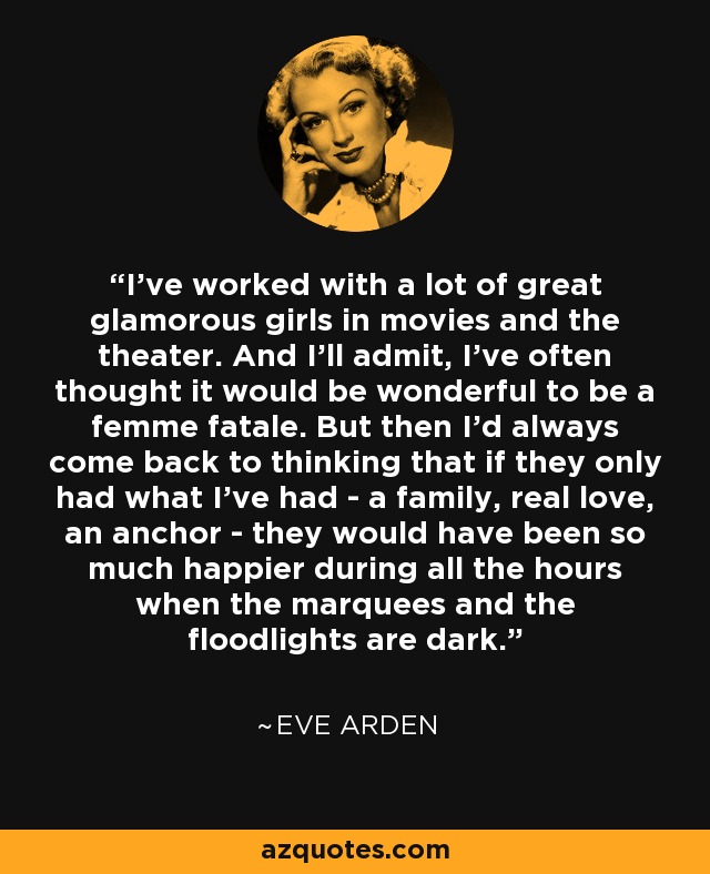 I've worked with a lot of great glamorous girls in movies and the theater. And I'll admit, I've often thought it would be wonderful to be a femme fatale. But then I'd always come back to thinking that if they only had what I've had - a family, real love, an anchor - they would have been so much happier during all the hours when the marquees and the floodlights are dark. - Eve Arden