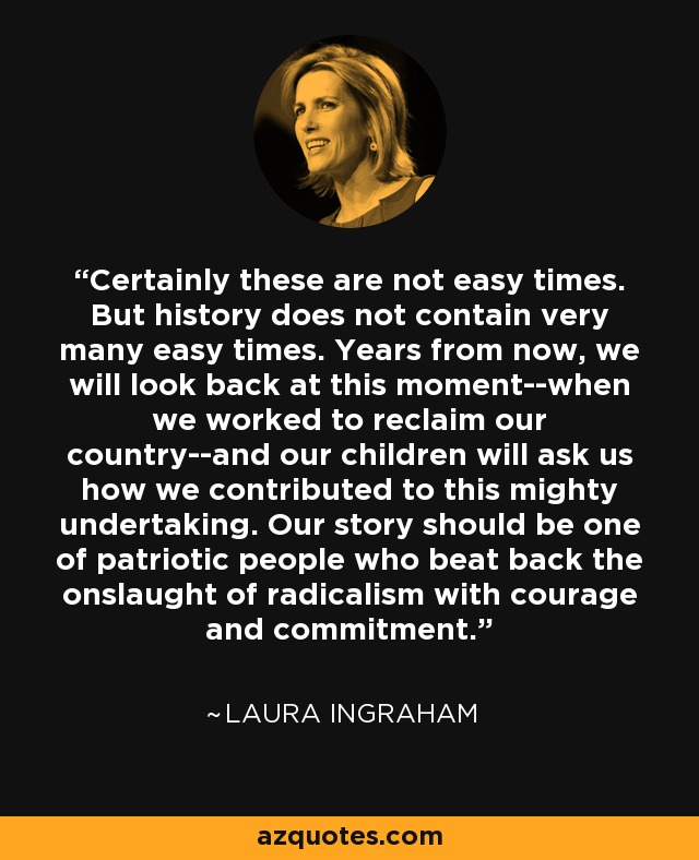 Certainly these are not easy times. But history does not contain very many easy times. Years from now, we will look back at this moment--when we worked to reclaim our country--and our children will ask us how we contributed to this mighty undertaking. Our story should be one of patriotic people who beat back the onslaught of radicalism with courage and commitment. - Laura Ingraham