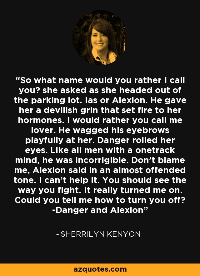 So what name would you rather I call you? she asked as she headed out of the parking lot. Ias or Alexion. He gave her a devilish grin that set fire to her hormones. I would rather you call me lover. He wagged his eyebrows playfully at her. Danger rolled her eyes. Like all men with a onetrack mind, he was incorrigible. Don't blame me, Alexion said in an almost offended tone. I can't help it. You should see the way you fight. It really turned me on. Could you tell me how to turn you off? -Danger and Alexion - Sherrilyn Kenyon