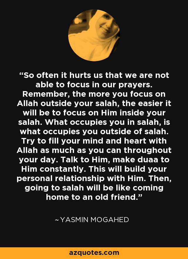 So often it hurts us that we are not able to focus in our prayers. Remember, the more you focus on Allah outside your salah, the easier it will be to focus on Him inside your salah. What occupies you in salah, is what occupies you outside of salah. Try to fill your mind and heart with Allah as much as you can throughout your day. Talk to Him, make duaa to Him constantly. This will build your personal relationship with Him. Then, going to salah will be like coming home to an old friend. - Yasmin Mogahed