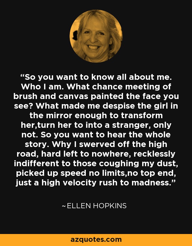 So you want to know all about me. Who I am. What chance meeting of brush and canvas painted the face you see? What made me despise the girl in the mirror enough to transform her,turn her to into a stranger, only not. So you want to hear the whole story. Why I swerved off the high road, hard left to nowhere, recklessly indifferent to those coughing my dust, picked up speed no limits,no top end, just a high velocity rush to madness. - Ellen Hopkins