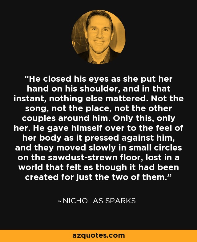 He closed his eyes as she put her hand on his shoulder, and in that instant, nothing else mattered. Not the song, not the place, not the other couples around him. Only this, only her. He gave himself over to the feel of her body as it pressed against him, and they moved slowly in small circles on the sawdust-strewn floor, lost in a world that felt as though it had been created for just the two of them. - Nicholas Sparks