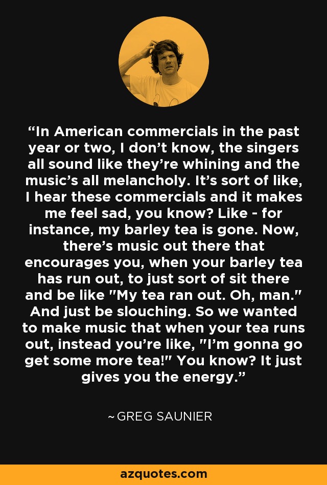 In American commercials in the past year or two, I don't know, the singers all sound like they're whining and the music's all melancholy. It's sort of like, I hear these commercials and it makes me feel sad, you know? Like - for instance, my barley tea is gone. Now, there's music out there that encourages you, when your barley tea has run out, to just sort of sit there and be like 