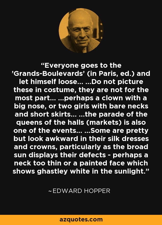 Everyone goes to the 'Grands-Boulevards' (in Paris, ed.) and let himself loose... ...Do not picture these in costume, they are not for the most part... ...perhaps a clown with a big nose, or two girls with bare necks and short skirts... ...the parade of the queens of the halls (markets) is also one of the events... ...Some are pretty but look awkward in their silk dresses and crowns, particularly as the broad sun displays their defects - perhaps a neck too thin or a painted face which shows ghastley white in the sunlight. - Edward Hopper