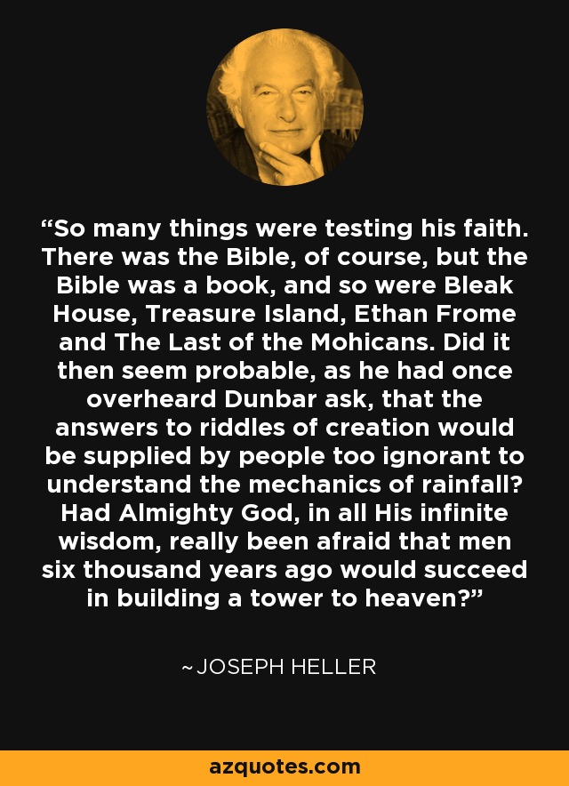 So many things were testing his faith. There was the Bible, of course, but the Bible was a book, and so were Bleak House, Treasure Island, Ethan Frome and The Last of the Mohicans. Did it then seem probable, as he had once overheard Dunbar ask, that the answers to riddles of creation would be supplied by people too ignorant to understand the mechanics of rainfall? Had Almighty God, in all His infinite wisdom, really been afraid that men six thousand years ago would succeed in building a tower to heaven? - Joseph Heller