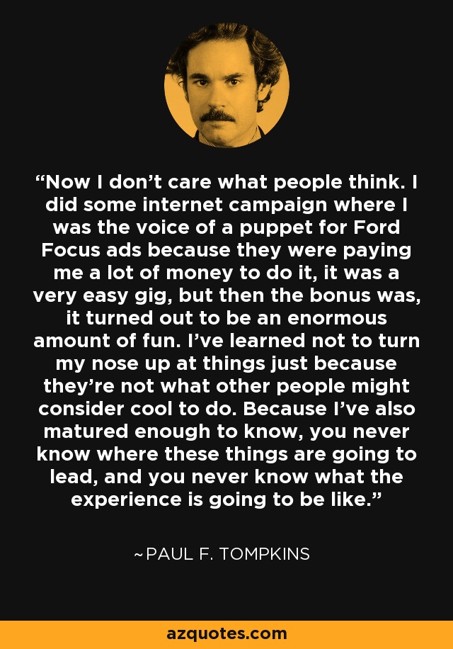 No me importa lo que piense la gente. Hice una campaña en Internet en la que ponía la voz a una marioneta para los anuncios de Ford Focus porque me pagaban mucho dinero por hacerlo, era un trabajo muy fácil, pero además resultó ser muy divertido. He aprendido a no despreciar las cosas sólo porque no sean lo que otras personas consideran que está bien hacer. Porque también he madurado lo suficiente como para saber que nunca se sabe adónde van a conducir estas cosas, y nunca se sabe cómo va a ser la experiencia. - Paul F. Tompkins