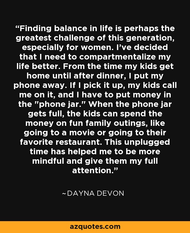Finding balance in life is perhaps the greatest challenge of this generation, especially for women. I've decided that I need to compartmentalize my life better. From the time my kids get home until after dinner, I put my phone away. If I pick it up, my kids call me on it, and I have to put money in the 