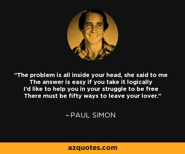 The problem is all inside your head, she said to me The answer is easy if you take it logically I'd like to help you in your struggle to be free There must be fifty ways to leave your lover. - Paul Simon