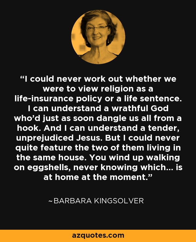 I could never work out whether we were to view religion as a life-insurance policy or a life sentence. I can understand a wrathful God who'd just as soon dangle us all from a hook. And I can understand a tender, unprejudiced Jesus. But I could never quite feature the two of them living in the same house. You wind up walking on eggshells, never knowing which... is at home at the moment. - Barbara Kingsolver