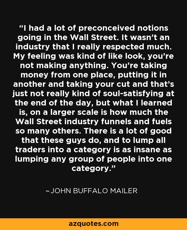 I had a lot of preconceived notions going in the Wall Street. It wasn't an industry that I really respected much. My feeling was kind of like look, you're not making anything. You're taking money from one place, putting it in another and taking your cut and that's just not really kind of soul-satisfying at the end of the day, but what I learned is, on a larger scale is how much the Wall Street industry funnels and fuels so many others. There is a lot of good that these guys do, and to lump all traders into a category is as insane as lumping any group of people into one category. - John Buffalo Mailer