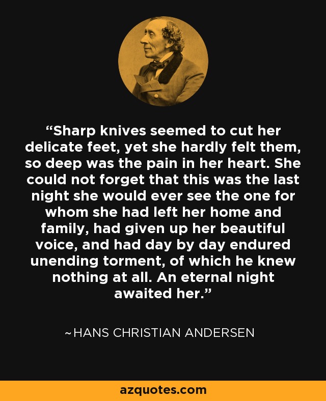 Sharp knives seemed to cut her delicate feet, yet she hardly felt them, so deep was the pain in her heart. She could not forget that this was the last night she would ever see the one for whom she had left her home and family, had given up her beautiful voice, and had day by day endured unending torment, of which he knew nothing at all. An eternal night awaited her. - Hans Christian Andersen