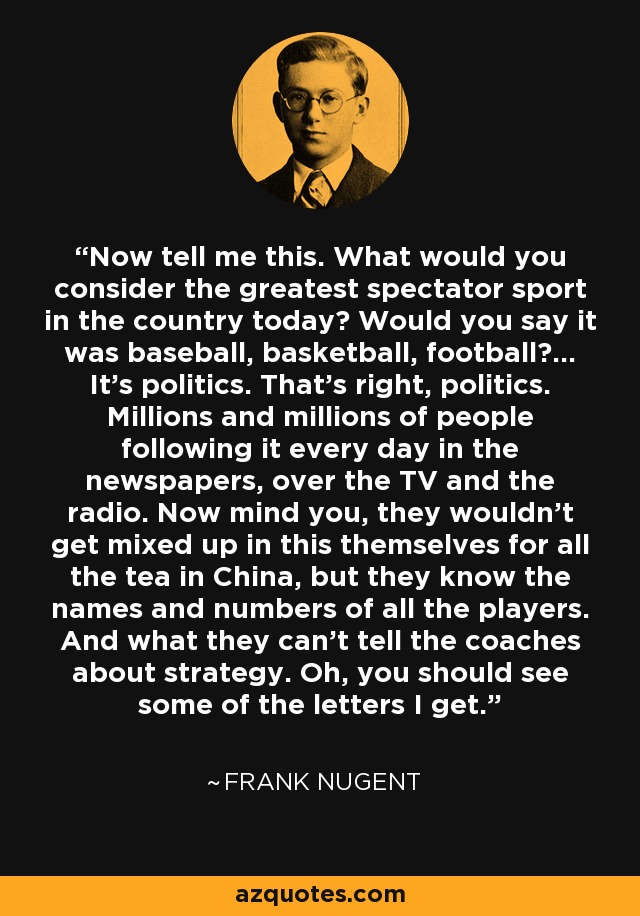 Now tell me this. What would you consider the greatest spectator sport in the country today? Would you say it was baseball, basketball, football?... It's politics. That's right, politics. Millions and millions of people following it every day in the newspapers, over the TV and the radio. Now mind you, they wouldn't get mixed up in this themselves for all the tea in China, but they know the names and numbers of all the players. And what they can't tell the coaches about strategy. Oh, you should see some of the letters I get. - Frank Nugent