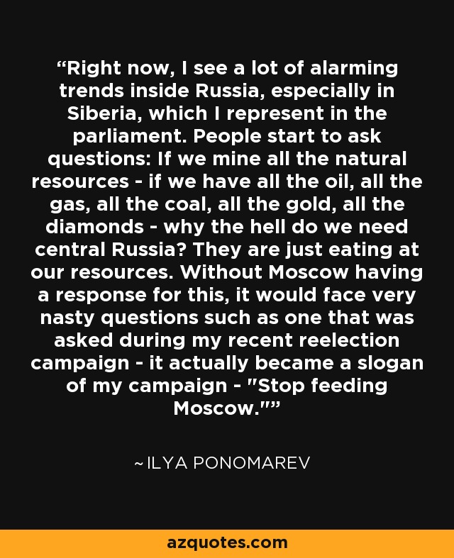 Right now, I see a lot of alarming trends inside Russia, especially in Siberia, which I represent in the parliament. People start to ask questions: If we mine all the natural resources - if we have all the oil, all the gas, all the coal, all the gold, all the diamonds - why the hell do we need central Russia? They are just eating at our resources. Without Moscow having a response for this, it would face very nasty questions such as one that was asked during my recent reelection campaign - it actually became a slogan of my campaign - 