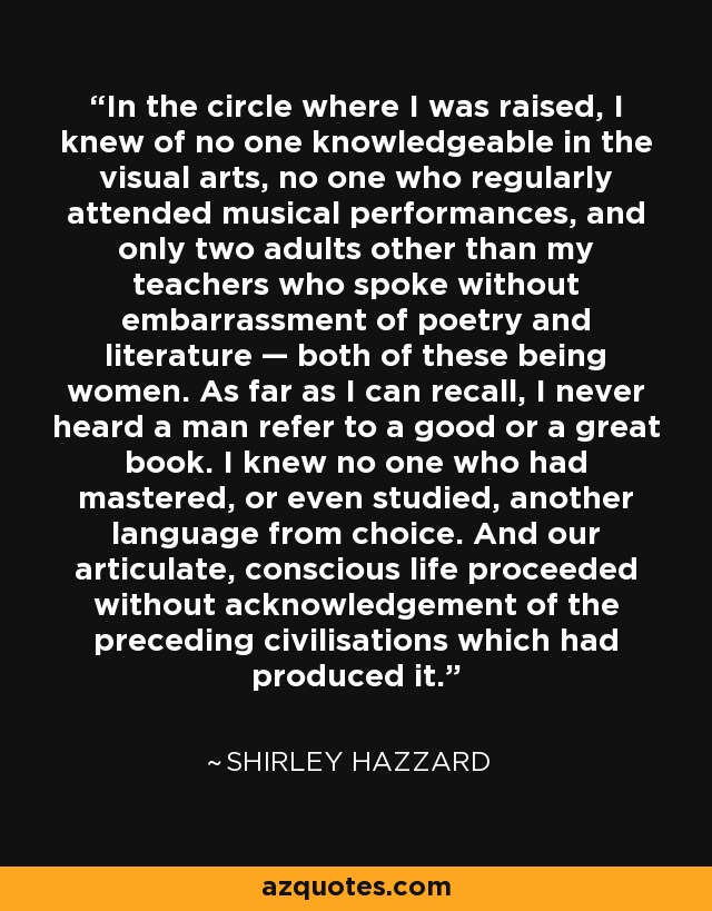 In the circle where I was raised, I knew of no one knowledgeable in the visual arts, no one who regularly attended musical performances, and only two adults other than my teachers who spoke without embarrassment of poetry and literature — both of these being women. As far as I can recall, I never heard a man refer to a good or a great book. I knew no one who had mastered, or even studied, another language from choice. And our articulate, conscious life proceeded without acknowledgement of the preceding civilisations which had produced it. - Shirley Hazzard