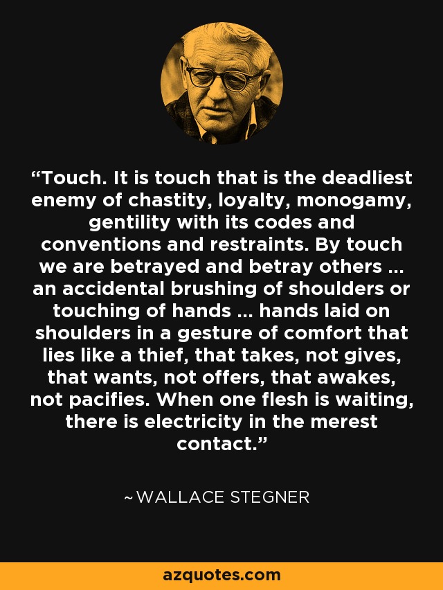 Touch. It is touch that is the deadliest enemy of chastity, loyalty, monogamy, gentility with its codes and conventions and restraints. By touch we are betrayed and betray others ... an accidental brushing of shoulders or touching of hands ... hands laid on shoulders in a gesture of comfort that lies like a thief, that takes, not gives, that wants, not offers, that awakes, not pacifies. When one flesh is waiting, there is electricity in the merest contact. - Wallace Stegner