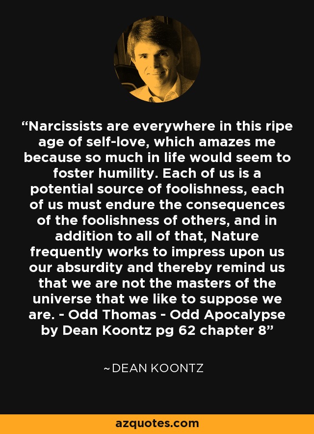 Narcissists are everywhere in this ripe age of self-love, which amazes me because so much in life would seem to foster humility. Each of us is a potential source of foolishness, each of us must endure the consequences of the foolishness of others, and in addition to all of that, Nature frequently works to impress upon us our absurdity and thereby remind us that we are not the masters of the universe that we like to suppose we are. - Odd Thomas - Odd Apocalypse by Dean Koontz pg 62 chapter 8 - Dean Koontz