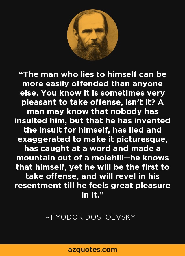 The man who lies to himself can be more easily offended than anyone else. You know it is sometimes very pleasant to take offense, isn't it? A man may know that nobody has insulted him, but that he has invented the insult for himself, has lied and exaggerated to make it picturesque, has caught at a word and made a mountain out of a molehill--he knows that himself, yet he will be the first to take offense, and will revel in his resentment till he feels great pleasure in it. - Fyodor Dostoevsky