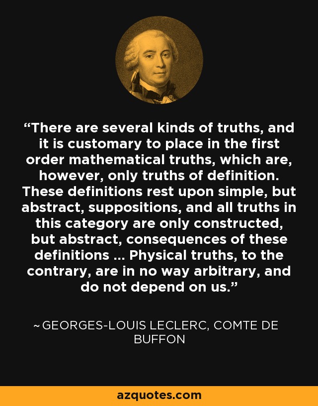 There are several kinds of truths, and it is customary to place in the first order mathematical truths, which are, however, only truths of definition. These definitions rest upon simple, but abstract, suppositions, and all truths in this category are only constructed, but abstract, consequences of these definitions ... Physical truths, to the contrary, are in no way arbitrary, and do not depend on us. - Georges-Louis Leclerc, Comte de Buffon