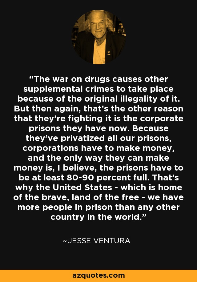 The war on drugs causes other supplemental crimes to take place because of the original illegality of it. But then again, that's the other reason that they're fighting it is the corporate prisons they have now. Because they've privatized all our prisons, corporations have to make money, and the only way they can make money is, I believe, the prisons have to be at least 80-90 percent full. That's why the United States - which is home of the brave, land of the free - we have more people in prison than any other country in the world. - Jesse Ventura