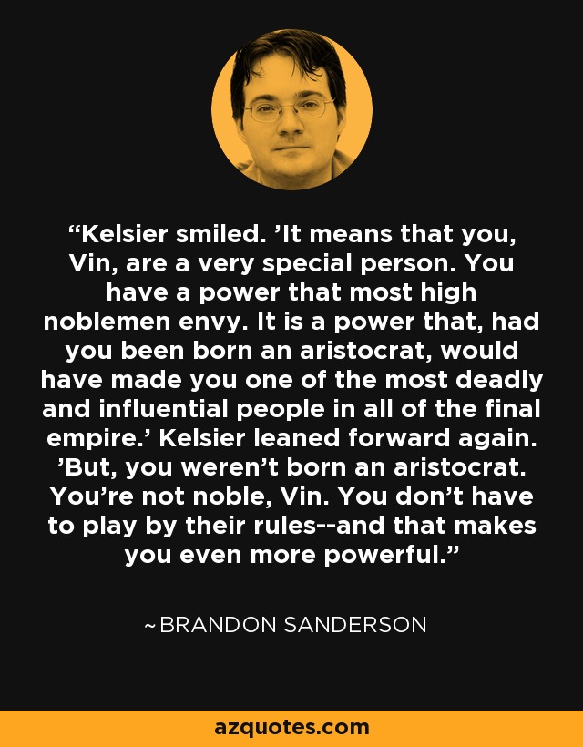 Kelsier smiled. 'It means that you, Vin, are a very special person. You have a power that most high noblemen envy. It is a power that, had you been born an aristocrat, would have made you one of the most deadly and influential people in all of the final empire.' Kelsier leaned forward again. 'But, you weren't born an aristocrat. You're not noble, Vin. You don't have to play by their rules--and that makes you even more powerful. - Brandon Sanderson