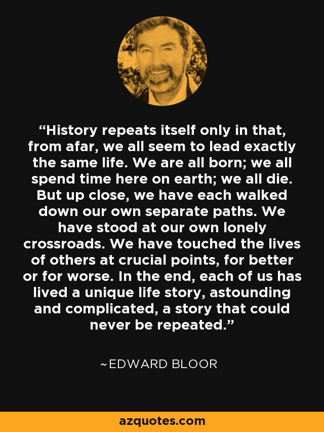 History repeats itself only in that, from afar, we all seem to lead exactly the same life. We are all born; we all spend time here on earth; we all die. But up close, we have each walked down our own separate paths. We have stood at our own lonely crossroads. We have touched the lives of others at crucial points, for better or for worse. In the end, each of us has lived a unique life story, astounding and complicated, a story that could never be repeated. - Edward Bloor