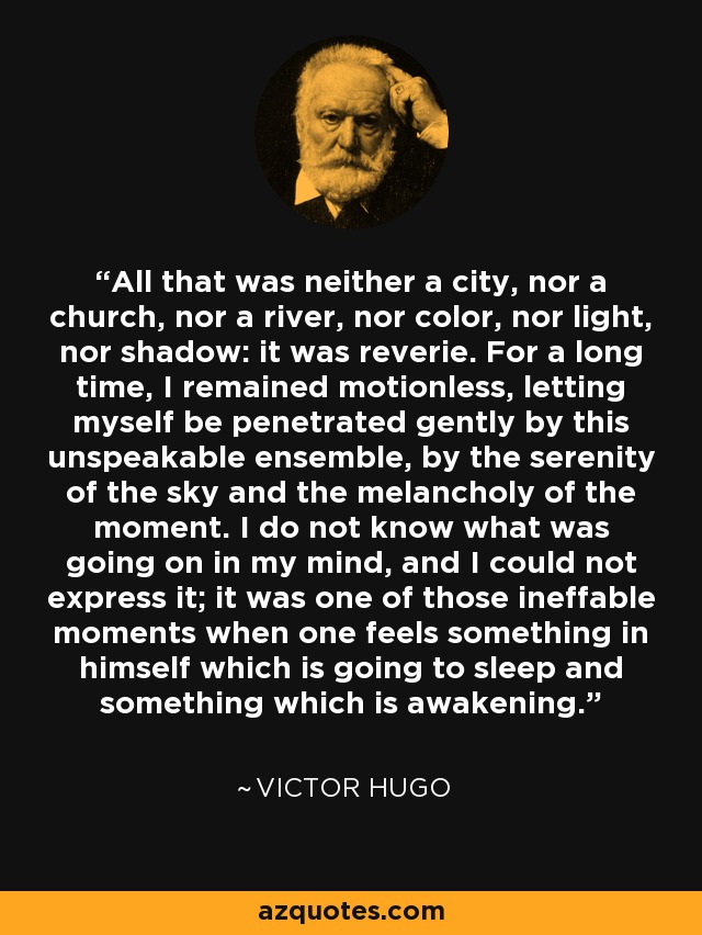 All that was neither a city, nor a church, nor a river, nor color, nor light, nor shadow: it was reverie. For a long time, I remained motionless, letting myself be penetrated gently by this unspeakable ensemble, by the serenity of the sky and the melancholy of the moment. I do not know what was going on in my mind, and I could not express it; it was one of those ineffable moments when one feels something in himself which is going to sleep and something which is awakening. - Victor Hugo