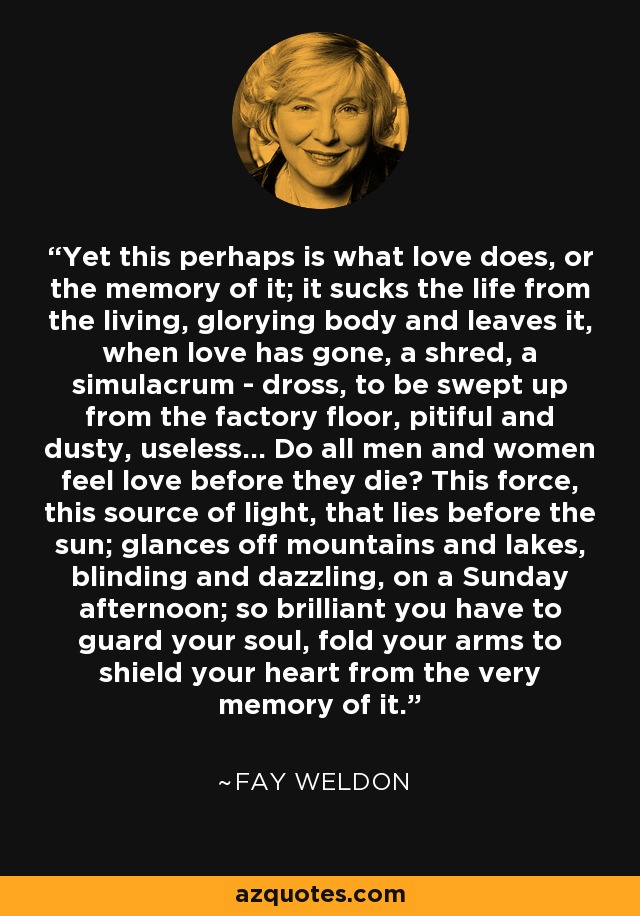 Yet this perhaps is what love does, or the memory of it; it sucks the life from the living, glorying body and leaves it, when love has gone, a shred, a simulacrum - dross, to be swept up from the factory floor, pitiful and dusty, useless... Do all men and women feel love before they die? This force, this source of light, that lies before the sun; glances off mountains and lakes, blinding and dazzling, on a Sunday afternoon; so brilliant you have to guard your soul, fold your arms to shield your heart from the very memory of it. - Fay Weldon