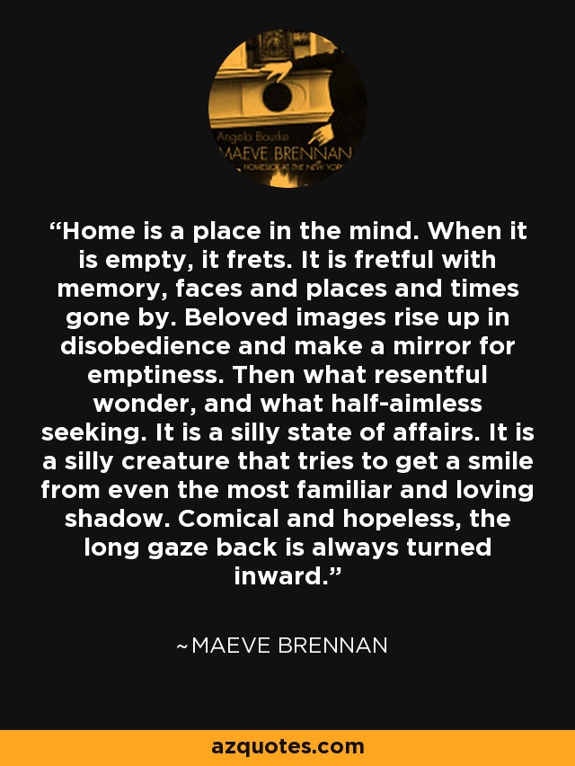 Home is a place in the mind. When it is empty, it frets. It is fretful with memory, faces and places and times gone by. Beloved images rise up in disobedience and make a mirror for emptiness. Then what resentful wonder, and what half-aimless seeking. It is a silly state of affairs. It is a silly creature that tries to get a smile from even the most familiar and loving shadow. Comical and hopeless, the long gaze back is always turned inward. - Maeve Brennan