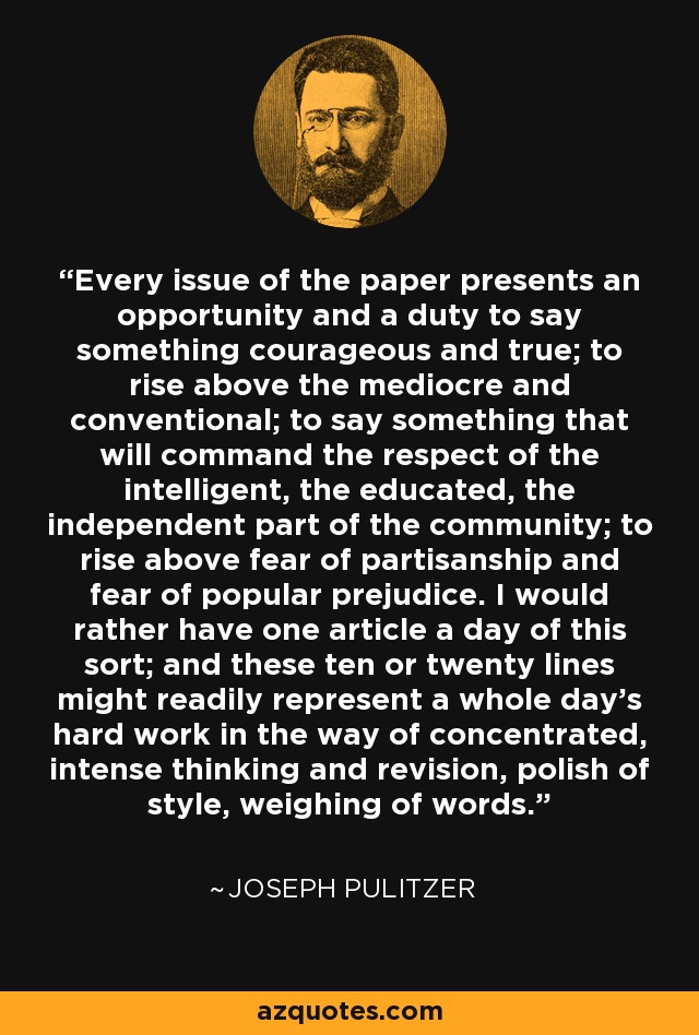 Every issue of the paper presents an opportunity and a duty to say something courageous and true; to rise above the mediocre and conventional; to say something that will command the respect of the intelligent, the educated, the independent part of the community; to rise above fear of partisanship and fear of popular prejudice. I would rather have one article a day of this sort; and these ten or twenty lines might readily represent a whole day's hard work in the way of concentrated, intense thinking and revision, polish of style, weighing of words. - Joseph Pulitzer