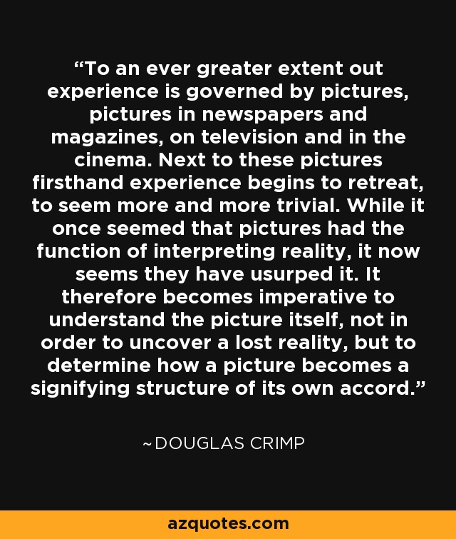 To an ever greater extent out experience is governed by pictures, pictures in newspapers and magazines, on television and in the cinema. Next to these pictures firsthand experience begins to retreat, to seem more and more trivial. While it once seemed that pictures had the function of interpreting reality, it now seems they have usurped it. It therefore becomes imperative to understand the picture itself, not in order to uncover a lost reality, but to determine how a picture becomes a signifying structure of its own accord. - Douglas Crimp