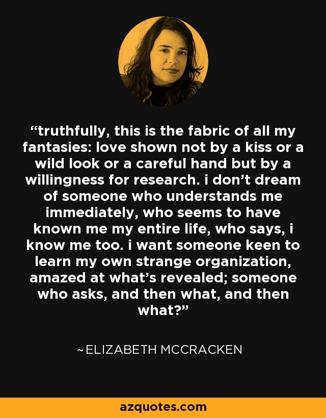 truthfully, this is the fabric of all my fantasies: love shown not by a kiss or a wild look or a careful hand but by a willingness for research. i don’t dream of someone who understands me immediately, who seems to have known me my entire life, who says, i know me too. i want someone keen to learn my own strange organization, amazed at what’s revealed; someone who asks, and then what, and then what? - Elizabeth McCracken