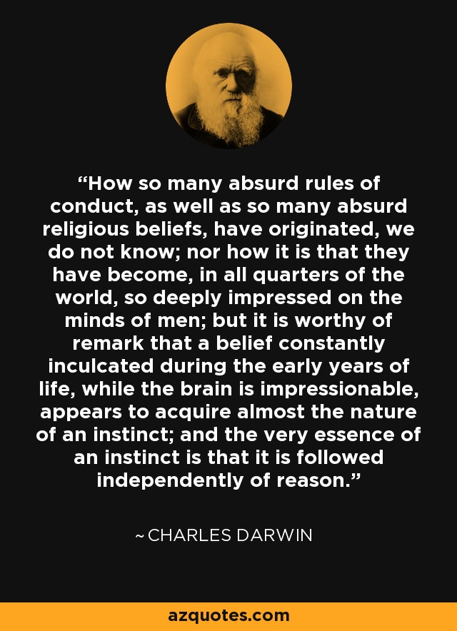 How so many absurd rules of conduct, as well as so many absurd religious beliefs, have originated, we do not know; nor how it is that they have become, in all quarters of the world, so deeply impressed on the minds of men; but it is worthy of remark that a belief constantly inculcated during the early years of life, while the brain is impressionable, appears to acquire almost the nature of an instinct; and the very essence of an instinct is that it is followed independently of reason. - Charles Darwin