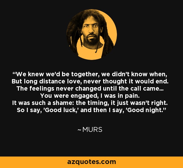 We knew we'd be together, we didn't know when, But long distance love, never thought it would end. The feelings never changed until the call came... You were engaged, I was in pain. It was such a shame: the timing, it just wasn't right. So I say, 'Good luck,' and then I say, 'Good night.' - MURS