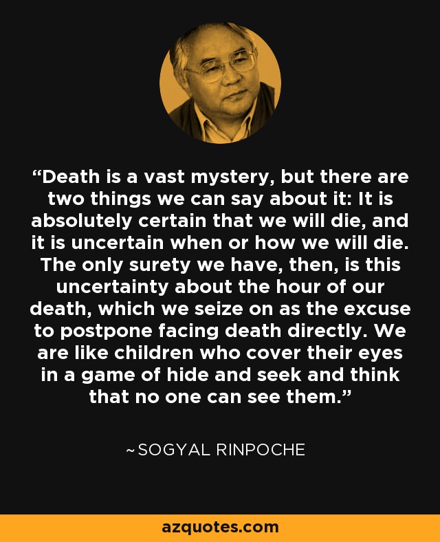 Death is a vast mystery, but there are two things we can say about it: It is absolutely certain that we will die, and it is uncertain when or how we will die. The only surety we have, then, is this uncertainty about the hour of our death, which we seize on as the excuse to postpone facing death directly. We are like children who cover their eyes in a game of hide and seek and think that no one can see them. - Sogyal Rinpoche