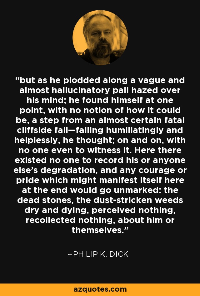 but as he plodded along a vague and almost hallucinatory pall hazed over his mind; he found himself at one point, with no notion of how it could be, a step from an almost certain fatal cliffside fall—falling humiliatingly and helplessly, he thought; on and on, with no one even to witness it. Here there existed no one to record his or anyone else's degradation, and any courage or pride which might manifest itself here at the end would go unmarked: the dead stones, the dust-stricken weeds dry and dying, perceived nothing, recollected nothing, about him or themselves. - Philip K. Dick