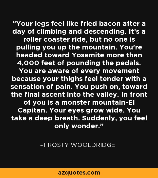 Your legs feel like fried bacon after a day of climbing and descending. It's a roller coaster ride, but no one is pulling you up the mountain. You're headed toward Yosemite more than 4,000 feet of pounding the pedals. You are aware of every movement because your thighs feel tender with a sensation of pain. You push on, toward the final ascent into the valley. In front of you is a monster mountain-El Capitan. Your eyes grow wide. You take a deep breath. Suddenly, you feel only wonder. - Frosty Wooldridge