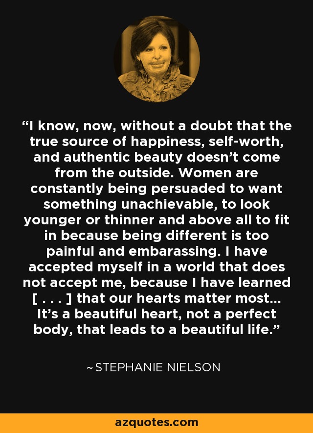 I know, now, without a doubt that the true source of happiness, self-worth, and authentic beauty doesn't come from the outside. Women are constantly being persuaded to want something unachievable, to look younger or thinner and above all to fit in because being different is too painful and embarassing. I have accepted myself in a world that does not accept me, because I have learned [ . . . ] that our hearts matter most... It's a beautiful heart, not a perfect body, that leads to a beautiful life. - Stephanie Nielson