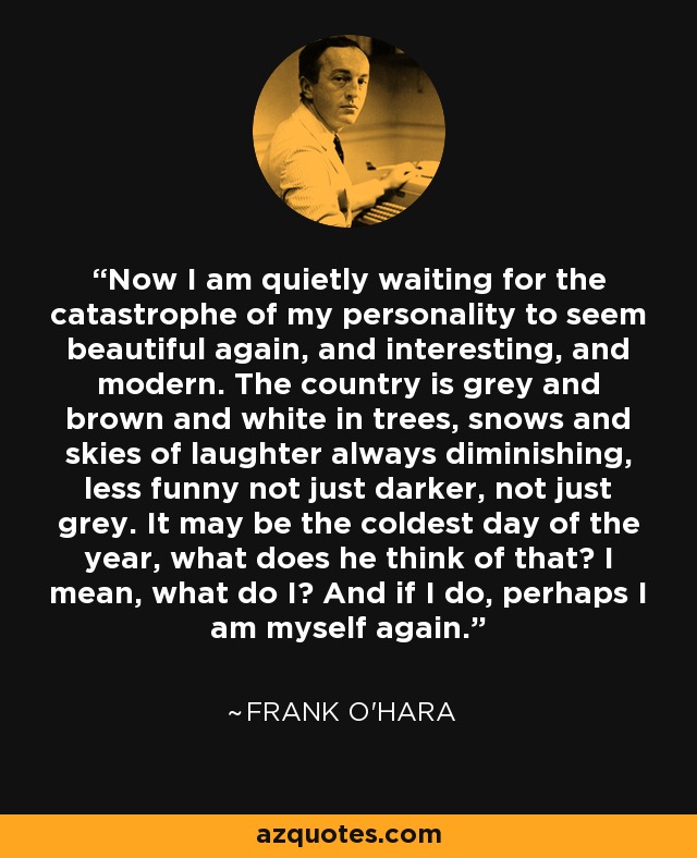 Now I am quietly waiting for the catastrophe of my personality to seem beautiful again, and interesting, and modern. The country is grey and brown and white in trees, snows and skies of laughter always diminishing, less funny not just darker, not just grey. It may be the coldest day of the year, what does he think of that? I mean, what do I? And if I do, perhaps I am myself again. - Frank O'Hara