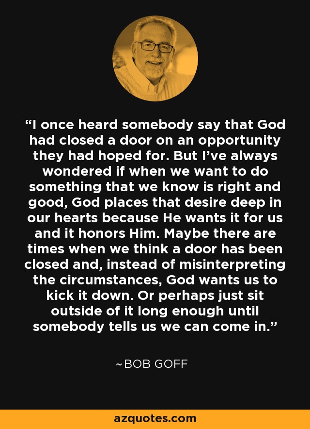 I once heard somebody say that God had closed a door on an opportunity they had hoped for. But I've always wondered if when we want to do something that we know is right and good, God places that desire deep in our hearts because He wants it for us and it honors Him. Maybe there are times when we think a door has been closed and, instead of misinterpreting the circumstances, God wants us to kick it down. Or perhaps just sit outside of it long enough until somebody tells us we can come in. - Bob Goff