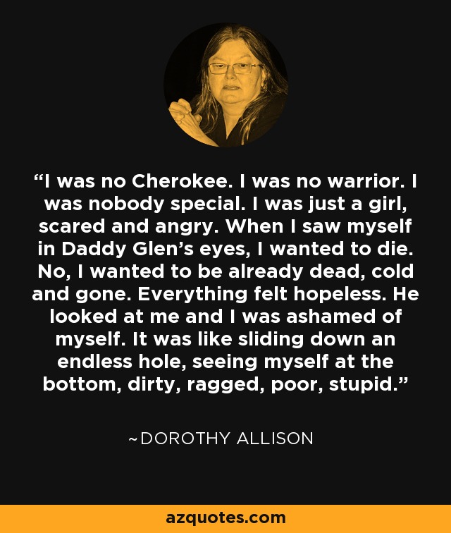 I was no Cherokee. I was no warrior. I was nobody special. I was just a girl, scared and angry. When I saw myself in Daddy Glen's eyes, I wanted to die. No, I wanted to be already dead, cold and gone. Everything felt hopeless. He looked at me and I was ashamed of myself. It was like sliding down an endless hole, seeing myself at the bottom, dirty, ragged, poor, stupid. - Dorothy Allison