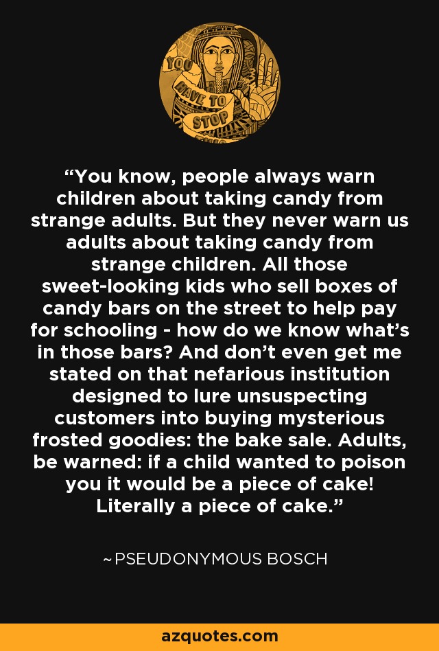You know, people always warn children about taking candy from strange adults. But they never warn us adults about taking candy from strange children. All those sweet-looking kids who sell boxes of candy bars on the street to help pay for schooling - how do we know what's in those bars? And don't even get me stated on that nefarious institution designed to lure unsuspecting customers into buying mysterious frosted goodies: the bake sale. Adults, be warned: if a child wanted to poison you it would be a piece of cake! Literally a piece of cake. - Pseudonymous Bosch
