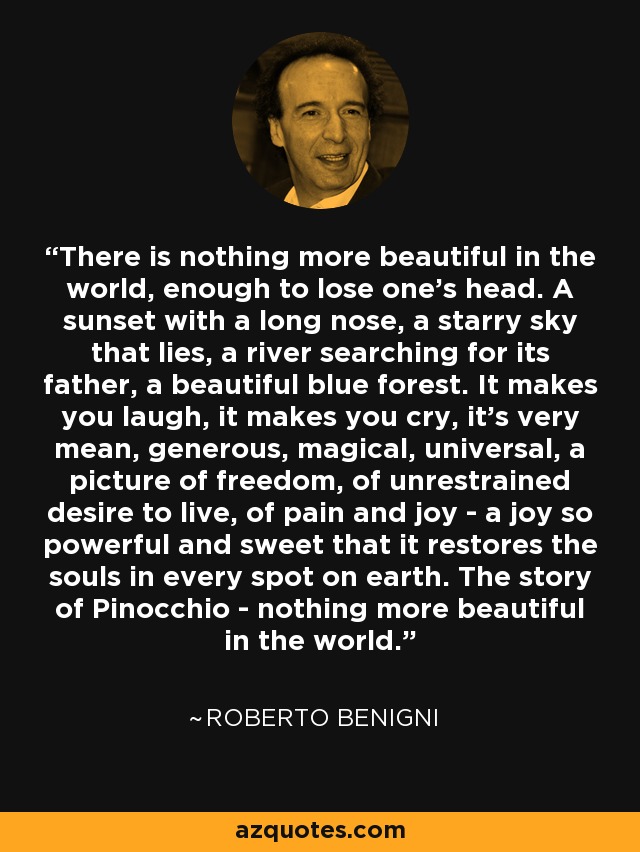 There is nothing more beautiful in the world, enough to lose one's head. A sunset with a long nose, a starry sky that lies, a river searching for its father, a beautiful blue forest. It makes you laugh, it makes you cry, it's very mean, generous, magical, universal, a picture of freedom, of unrestrained desire to live, of pain and joy - a joy so powerful and sweet that it restores the souls in every spot on earth. The story of Pinocchio - nothing more beautiful in the world. - Roberto Benigni