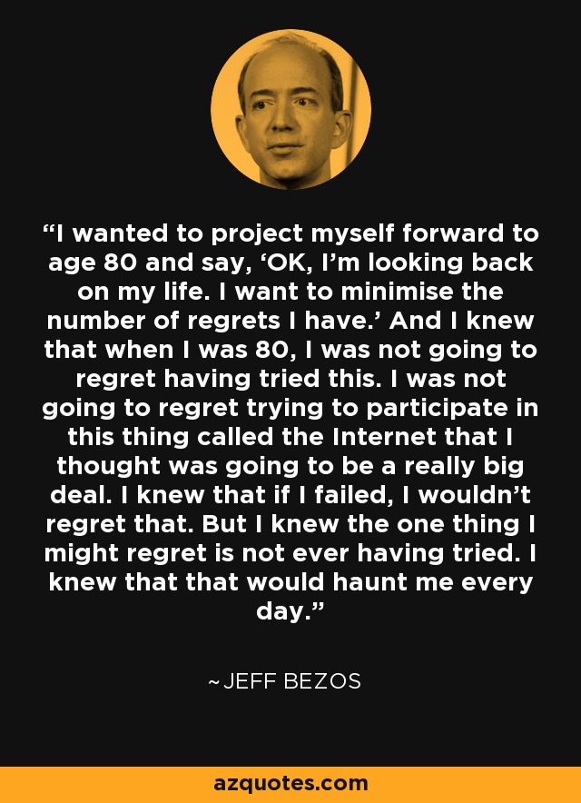 I wanted to project myself forward to age 80 and say, ‘OK, I’m looking back on my life. I want to minimise the number of regrets I have.’ And I knew that when I was 80, I was not going to regret having tried this. I was not going to regret trying to participate in this thing called the Internet that I thought was going to be a really big deal. I knew that if I failed, I wouldn’t regret that. But I knew the one thing I might regret is not ever having tried. I knew that that would haunt me every day. - Jeff Bezos