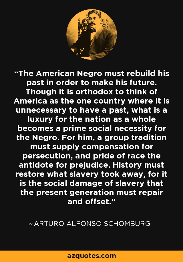 The American Negro must rebuild his past in order to make his future. Though it is orthodox to think of America as the one country where it is unnecessary to have a past, what is a luxury for the nation as a whole becomes a prime social necessity for the Negro. For him, a group tradition must supply compensation for persecution, and pride of race the antidote for prejudice. History must restore what slavery took away, for it is the social damage of slavery that the present generation must repair and offset. - Arturo Alfonso Schomburg