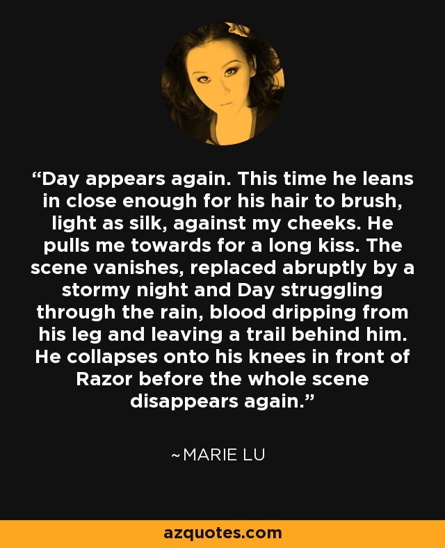 Day appears again. This time he leans in close enough for his hair to brush, light as silk, against my cheeks. He pulls me towards for a long kiss. The scene vanishes, replaced abruptly by a stormy night and Day struggling through the rain, blood dripping from his leg and leaving a trail behind him. He collapses onto his knees in front of Razor before the whole scene disappears again. - Marie Lu