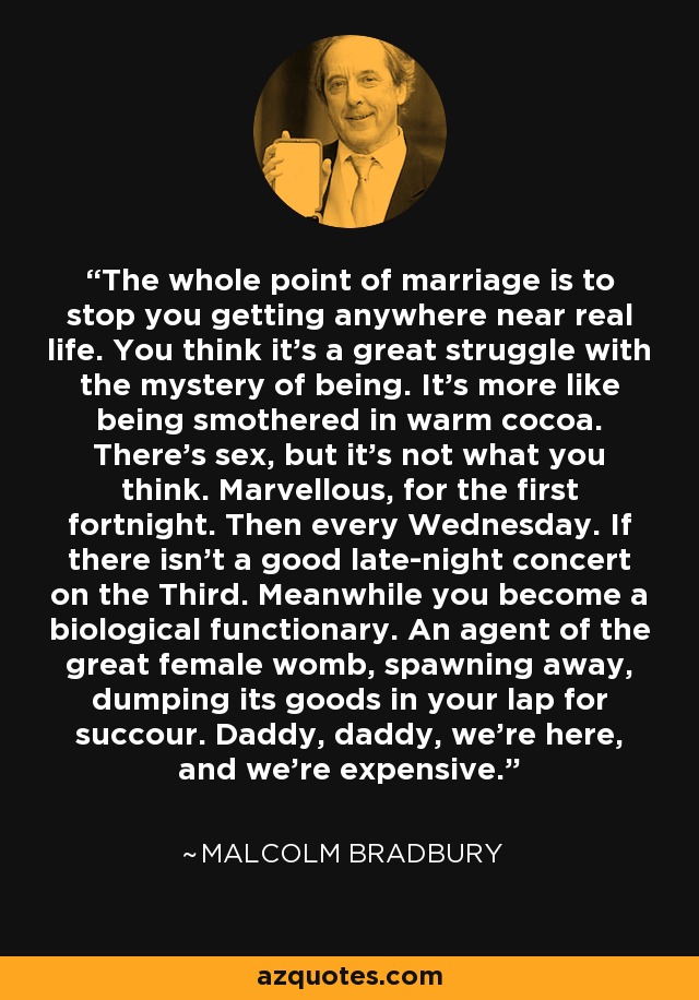 El objetivo del matrimonio es evitar que te acerques a la vida real. Crees que es una gran lucha con el misterio del ser. Es más como ser asfixiado en chocolate caliente. Hay sexo, pero no es lo que piensas. Maravilloso, durante los primeros quince días. Luego, todos los miércoles. Si no hay un buen concierto nocturno en la Tercera. Mientras tanto te conviertes en un funcionario biológico. Un agente del gran útero femenino, desovando, arrojando sus bienes en tu regazo en busca de socorro. Papá, papá, estamos aquí, y somos caros. - Malcolm Bradbury