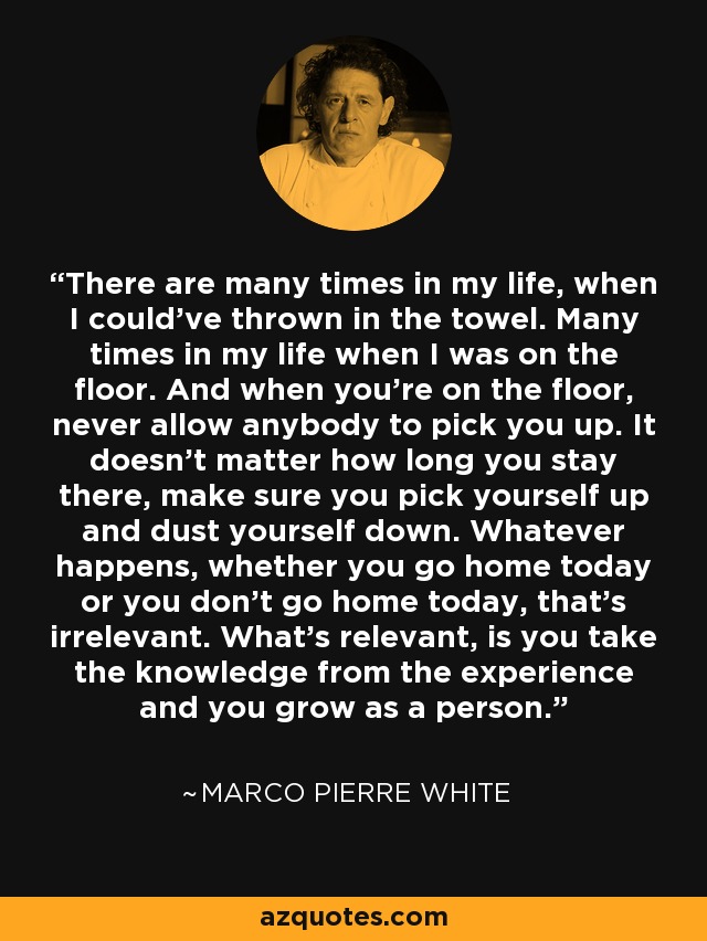 There are many times in my life, when I could've thrown in the towel. Many times in my life when I was on the floor. And when you're on the floor, never allow anybody to pick you up. It doesn't matter how long you stay there, make sure you pick yourself up and dust yourself down. Whatever happens, whether you go home today or you don't go home today, that's irrelevant. What's relevant, is you take the knowledge from the experience and you grow as a person. - Marco Pierre White