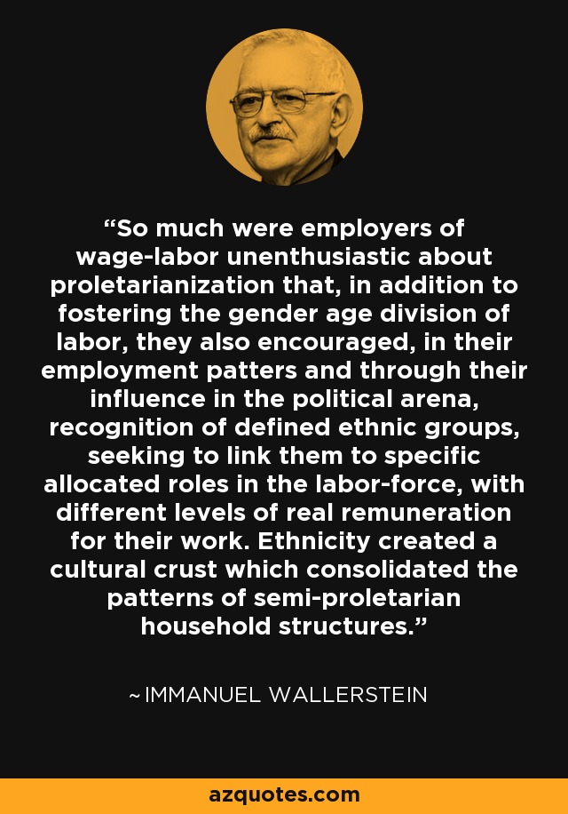So much were employers of wage-labor unenthusiastic about proletarianization that, in addition to fostering the gender age division of labor, they also encouraged, in their employment patters and through their influence in the political arena, recognition of defined ethnic groups, seeking to link them to specific allocated roles in the labor-force, with different levels of real remuneration for their work. Ethnicity created a cultural crust which consolidated the patterns of semi-proletarian household structures. - Immanuel Wallerstein
