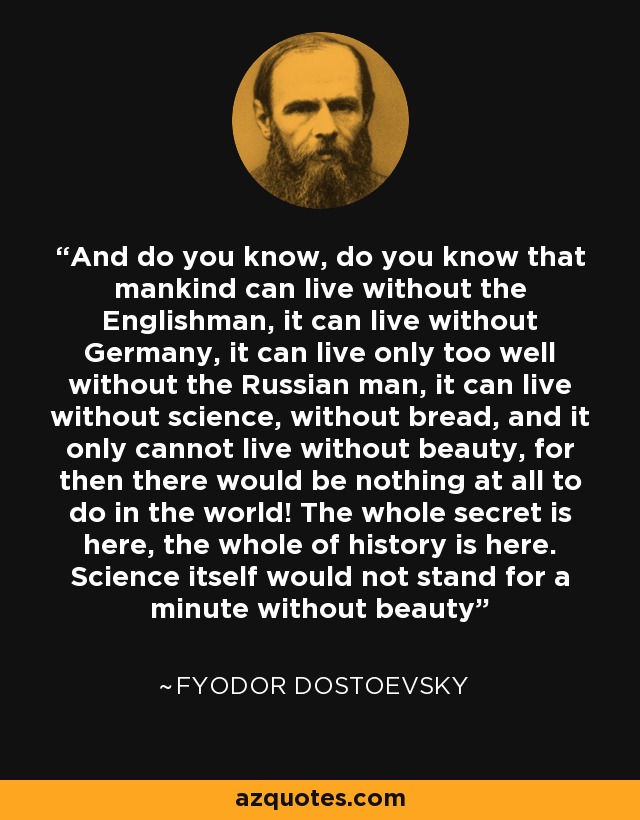 And do you know, do you know that mankind can live without the Englishman, it can live without Germany, it can live only too well without the Russian man, it can live without science, without bread, and it only cannot live without beauty, for then there would be nothing at all to do in the world! The whole secret is here, the whole of history is here. Science itself would not stand for a minute without beauty - Fyodor Dostoevsky