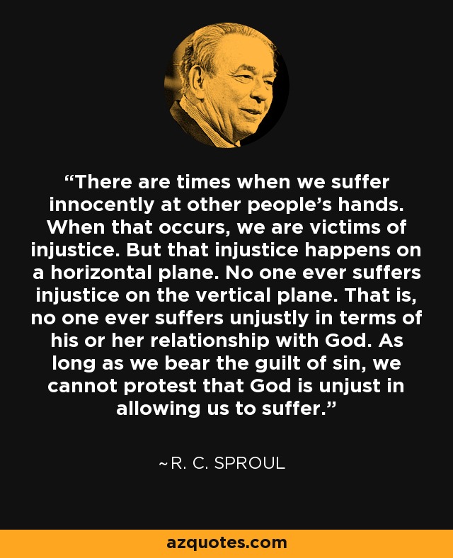 There are times when we suffer innocently at other people’s hands. When that occurs, we are victims of injustice. But that injustice happens on a horizontal plane. No one ever suffers injustice on the vertical plane. That is, no one ever suffers unjustly in terms of his or her relationship with God. As long as we bear the guilt of sin, we cannot protest that God is unjust in allowing us to suffer. - R. C. Sproul